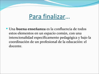 Para finalizar…
 Una buena enseñanza es la confluencia de todos
 estos elementos en un espacio común, con una
 intencionalidad específicamente pedagógica y bajo la
 coordinación de un profesional de la educación: el
 docente.
 