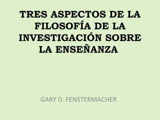 TRES ASPECTOS DE LA 
FILOSOFÍA DE LA 
INVESTIGACIÓN SOBRE 
LA ENSEÑANZA 
GARY D. FENSTERMACHER 
 