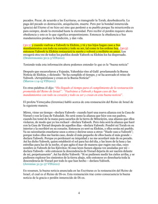 pecados. Pecar, de acuerdo a las Escrituras, es transgredir la Torah, desobedecerla. La
paga del pecado es destrucción, aniquilación, muerte. Pero por la bondad inmerecida
(gracia) del Eterno el no hizo así sino que perdonó a su pueblo porque Su misericordia es
para siempre, desde la eternidad hasta la eternidad. Pero recibir el perdón requiere ahora
obediencia y esto es lo que significa arrepentimiento. Entonces la obediencia a Sus
mandamientos produce la bendición, y dan vida.

(30:2) y cuando vuelvas a Yahweh tu Elohim, y tú y tus hijos hagan caso a Sus
mandamientos con todo su corazón y todo su ser, tal como te los ordeno hoy, (30:3)
entonces Yahweh tu Elohim restaurará tu suerte y volverá a recibirte en amor. Los
recogerá otra vez de todos los pueblos donde Yahweh su Elohim los ha dispersado.
(Deuteronomio 30:2-3 VIN2011)

Teniendo toda esta información ahora podemos entender lo que es la “buena noticia”

Después que encarcelaron a Yojanán, Yahoshúa vino al Galil proclamando la Buena
Noticia de Elohim, y diciendo: “Se ha cumplido el tiempo, y se ha acercado el reino de
Yahweh. ¡Arrepiéntanse y crean en la Buena Noticia!”
(Marcos 1:14-15 VIN2011)

En otras palabras él dijo: “Ha llegado el tiempo para el cumplimiento de la restauración
prometida del Reino de Israel”. “Vuelvánse a Yahweh y hagan caso de Sus
mandamientos con todo su corazón y todo su ser y crean en esta buena noticia”.

El profeta Yirmeyahu (Jeremías) habló acerca de esta restauración del Reino de Israel de
la siguiente manera.

Miren, viene un tiempo –declara Yahweh– cuando haré una nueva alianza con la Casa de
Yisrael y con la Casa de Yahudah. No será como la alianza que hice con sus padres,
cuando los tomé de la mano para sacarlos de la tierra de Mitsráyim, una alianza que ellos
violaron, de modo que yo los rechacé –declara Yahweh. Pero ésta será la alianza que haré
con la Casa de Yisrael después de aquellos días –declara Yahweh: Pondré mi Torah en su
interior y la escribiré en su corazón. Entonces yo seré su Elohim, y ellos serán mi pueblo.
Ya no necesitarán enseñarse unos a otros y decirse unos a otros: “Hazle caso a Yahweh”;
porque todos ellos me harán caso, desde el más pequeño de ellos hasta el más grande –
declara Yahweh. Porque yo perdonaré su iniquidad y no me acordaré más de su pecado.
Así ha dicho Yahweh, quien estableció el sol para luz del día, y las leyes de la luna y las
estrellas para luz de la noche, el que agita el mar de manera que rugen sus olas, cuyo
nombre es Yahweh de los Ejércitos: Si esas leyes fuesen alguna vez anuladas por mí –
declara Yahweh– sólo entonces la descendencia de Yisrael dejaría de ser nación delante
de mí, perpetuamente”. Así ha dicho Yahweh: “Si se pudiesen medir los cielos arriba, y se
pudiesen explorar los cimientos de la tierra abajo, sólo entonces yo desecharía toda la
descendencia de Yisrael por todo lo que han hecho – declara Yahweh.
(Jeremías 31:31-37 VIN2011)

En resumen, la buena noticia anunciada en las Escrituras es la restauración del Reino de
Israel, el cual es el Reino de Di-os. Esta restauración trae como consecuencia la buena
noticia de la gracia o perdón inmerecido de Di-os.



                                            4
 