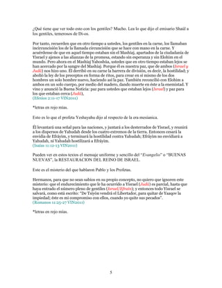 ¿Qué tiene que ver todo esto con los gentiles? Mucho. Lea lo que dijo el emisario Shaúl a
los gentiles, temerosos de Di-os.

Por tanto, recuerden que en otro tiempo a ustedes, los gentiles en la carne, los llamaban
incircuncisión los de la llamada circuncisión que se hace con mano en la carne. Y
acuérdense de que en aquel tiempo estaban sin el Mashíaj, apartados de la ciudadanía de
Yisrael y ajenos a las alianzas de la promesa, estando sin esperanza y sin Elohim en el
mundo. Pero ahora en el Mashíaj Yahoshúa, ustedes que en otro tiempo estaban lejos se
han acercado por la sangre del Mashíaj. Porque él es nuestra paz, que de ambos (Israel y
Judá) nos hizo uno. Él derribó en su carne la barrera de división, es decir, la hostilidad; y
abolió la ley de los preceptos en forma de ritos, para crear en sí mismo de los dos
hombres un solo hombre nuevo, haciendo así la paz. También reconcilió con Elohim a
ambos en un solo cuerpo, por medio del madero, dando muerte en éste a la enemistad. Y
vino y anunció la Buena Noticia: paz para ustedes que estaban lejos (Israel) y paz para
los que estaban cerca (Judá),
(Efesios 2:11-17 VIN2011)

*letras en rojo mías.

Esto es lo que el profeta Yeshayahu dijo al respecto de la era mesíanica.

Él levantará una señal para las naciones, y juntará a los desterrados de Yisrael, y reunirá
a los dispersos de Yahudah desde los cuatro extremos de la tierra. Entonces cesará la
envidia de Efráyim, y terminará la hostilidad contra Yahudah; Efráyim no envidiará a
Yahudah, ni Yahudah hostilizará a Efráyim.
(Isaías 11:12-13 VIN2011)

Pueden ver en estos textos el mensaje uniforme y sencillo del “Evangelio” o “BUENAS
NUEVAS”, la RESTAURACION DEL REINO DE ISRAEL.

Este es el misterio del que hablaron Pablo y los Profetas.

Hermanos, para que no sean sabios en su propio concepto, no quiero que ignoren este
misterio: que el endurecimiento que le ha ocurrido a Yisrael (Judá) es parcial, hasta que
haya entrado el número pleno de gentiles (Israel/Efraín); y entonces todo Yisrael se
salvará, como está escrito: “De Tsiyón vendrá el Libertador, para quitar de Yaaqov la
impiedad; éste es mi compromiso con ellos, cuando yo quite sus pecados”.
(Romanos 11:25-27 VIN2011)

*letras en rojo mías.




                                             5
 