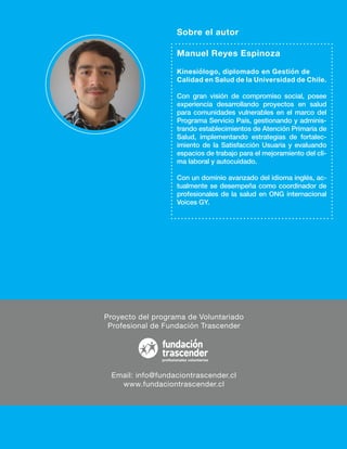 Proyecto del programa de Voluntariado
Profesional de Fundación Trascender
Email: info@fundaciontrascender.cl
www.fundaciontrascender.cl
Manuel Reyes Espinoza
Kinesiólogo, diplomado en Gestión de
Calidad en Salud de la Universidad de Chile.
Con gran visión de compromiso social, posee
experiencia desarrollando proyectos en salud
para comunidades vulnerables en el marco del
Programa Servicio País, gestionando y adminis-
trando establecimientos de Atención Primaria de
Salud, implementando estrategias de fortalec-
imiento de la Satisfacción Usuaria y evaluando
espacios de trabajo para el mejoramiento del cli-
ma laboral y autocuidado.
Con un dominio avanzado del idioma inglés, ac-
tualmente se desempeña como coordinador de
profesionales de la salud en ONG internacional
Voices GY.
Sobre el autor
 