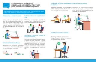 Evite doblar y torcer el cuello.
Coloque siempre el teclado y la pan-
talla del computador frente a su cu-
erpo, procurando que la parte superi-
or del monitor quede a la altura de la
línea de la visión y con una distancia
de separación a usted de entre 40 a
75 cm.
Evite girar o torcer el tronco en
posición sentada.
Muchas situaciones pueden gener-
ar torcer o girar el tronco. Elimine
la mala práctica de leer los archivos
ubicados lateralmente en el mismo
lugar sin sacarlos, o bien acerque a
su plano principal de trabajo objetos
que son necesarios y de reiterativo
uso.
Siga los siguientes consejos relacionados con el mejoramiento de la pos-
tura cuando se trabaja sentado frente al computador:
Evite extender las muñecas.
Mantenga sus muñecas alineadas
con respecto al antebrazo. Para ello,
no use el teclado inclinado.
Evite abandonar el respaldo de la
silla.
Mantenga su espalda apoyada al
respaldo de la silla evitando sentarse
en la mitad delantera del asiento.
Evite dejar los bazos suspendidos
en el aire.
Mantenga apoyado sus antebrazos
sobre el apoya-codos de la silla, o
bien, sobre el escritorio o mesa.
Evite flectar las piernas.
Mantenga un ángulo mayor de 90°
entre el muslo y la pierna consider-
ando tener los pies apoyados en el
piso o en un reposapiés.
Evite hiperextender el brazo.
Mantenga el brazo cercano a su
cuerpo. Para ello, utilice el mouse a
un costado de su teclado.
En tiempos de teletrabajo
MEJORANDO NUESTRA POSTURA
para prevenir lesiones corporales
 
