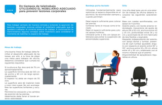 Para trabajar sentado de manera cómoda y evitando la aparición de
lesiones corporales, procura utilizar el mobiliario adecuado que te
ayudará a adoptar la correcta postura de trabajo. A continuación te
mencionamos algunos consejos sobre mobiliario para considerar al
momento de habilitar tu espacio de trabajo:
Mesa de trabajo
Una buena mesa de trabajo debe fa-
cilitar el desarrollo adecuado de las
tareas; por ello, a la hora de elegir
una mesa para trabajos de oficina,
debemos considerar que cumpla los
siguientes requisitos:
Si la altura es fija, ésta será de 70 cm
aproximadamente.
La superficie mínima será de 120 cm
de ancho y 80 cm de largo aproxi-
madamente.
El espesor no debe ser mayor de 30
mm.
La superficie será de material mate
y color claro suave. No son aconseja-
bles las superficies brillantes y oscu-
ras.
Permitirá la colocación y los cambios
de posición de las piernas.
Idealmente debe tener el borde an-
terior redondeado.
Bandeja porta teclado
Utilizadas fundamentalmente para
optimizar el espacio disponible en el
escritorio. Se recomiendan siempre y
cuando permitan:
Dejar espacio suficiente para colocar
las piernas.
Contener tanto el mouse como el te-
clado.
Dejar el espacio suficiente para colo-
car apoya muñecas.
Utilizarse junto a silla con apoya-an-
tebrazos para evitar la suspensión de
extremidades superiores.
Silla
Una silla ideal para uso en una estac-
ión de trabajo de oficina debería in-
corporar las siguientes característi-
cas:
Base con ruedas semifrenadas, con
apoyo en 5 puntos.
Asiento plano, con borde anterior re-
dondeado, mecanismo de ajuste de
altura (38 a 50 cm), anchura entre 40
y 45 cm, profundidad entre 38 y 42
cm, y acolchado de 20 mm fabricado
de tela flexible y respirable.
Respaldo independiente del asiento,
con apoyo dorsal y lumbar, presen-
cia de cojín lumbar ajustable, ángu-
lo con respecto al asiento entre 90° y
110°, anchura entre 30 y 35 cm, altura
entre 45 y 50 cm y elaborado con el
mismo material que el asiento.
Disponibilidad de apoyabrazos regu-
lables en altura.
En tiempos de teletrabajo
UTILIZANDO EL MOBILIARIO ADECUADO
para prevenir lesiones corporales
5 CM
 