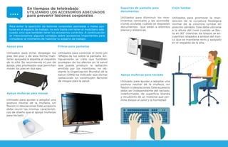 Para evitar la aparición de lesiones corporales asociadas a malas pos-
turas en el espacio de trabajo, no solo basta con tener el mobiliario ade-
cuado, sino que también tener los accesorios correctos. A continuación
te mencionamos algunos consejos sobre accesorios importantes para
considerar al momento de habilitar tu espacio de trabajo:
Apoya pies
Utilizados para evitar despegar los
pies del piso y de esta forma man-
tener apoyada la espalda al respaldo
de la silla. Se recomienda el uso de
apoya pies pivoteados que permitan
mover los pies en dos ejes.
Apoya muñecas para mouse
Utilizado para ayudar a adoptar una
postura neutral de la muñeca, sin
flexión ni desviaciones Este accesorio
debe reunir las mismas característi-
cas de diseño que el apoya muñecas
para teclado.
Filtros para pantallas
Utilizados para controlar el brillo y/o
reflejos de luz sobre la pantalla. An-
tiguamente se creía que también
protegían de los efectos en la salud
que puede producir la radiación
emitida por los monitores, no ob-
stante la Organización Mundial de la
Salud (OMS) ha indicado que dichas
radiaciones no constituyen factores
de riesgos para la salud.
Soportes de pantalla para
documentos
Utilizados para disminuir los mov-
imientos cervicales y las acomoda-
ciones oculares cuando se requieren
documentos que están a distintos
planos y distancias.
Cojín lumbar
Utilizados para promover la man-
tención de la curvatura fisiológica
normal de la columna lumbar en
posición sentado. Este debe ubicarse
a la altura del codo cuando se flec-
ta en 90° mientras los brazos se en-
cuentran relajados a ambos del tron-
co que se mantiene recto y apoyado
en el respaldo de la silla.
En tiempos de teletrabajo
UTILIZANDO LOS ACCESORIOS ADECUADOS
para prevenir lesiones corporales
Apoya muñecas para teclado
Utilizado para ayudar a adoptar una
postura neutral de la muñeca, sin
flexión ni desviaciones. Este accesorio
debe ser independiente del teclado,
indeformable, de superficie blanda
y recubierto de un material que per-
mita disipar el calor y la humedad.
 