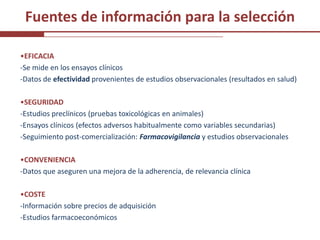 Fuentes de información para la selección

•EFICACIA
-Se mide en los ensayos clínicos
-Datos de efectividad provenientes de estudios observacionales (resultados en salud)

•SEGURIDAD
-Estudios preclínicos (pruebas toxicológicas en animales)
-Ensayos clínicos (efectos adversos habitualmente como variables secundarias)
-Seguimiento post-comercialización: Farmacovigilancia y estudios observacionales

•CONVENIENCIA
-Datos que aseguren una mejora de la adherencia, de relevancia clínica

•COSTE
-Información sobre precios de adquisición
-Estudios farmacoeconómicos
 