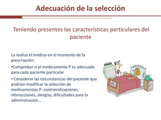 Adecuación de la selección

 Teniendo presentes las características particulares del
                      paciente

La realiza el médico en el momento de la
prescripción:
•Comprobar si el medicamento P es adecuado
para cada paciente particular
• Considerar las circunstancias del paciente que
podrían modificar la selección de
medicamentos P: contraindicaciones,
interacciones, alergias, dificultades para la
administración...
 