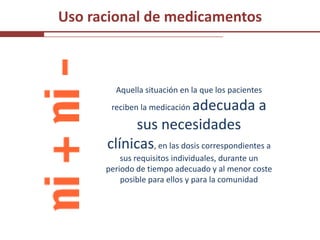 Uso racional de medicamentos



        Aquella situación en la que los pacientes
                          adecuada a
       reciben la medicación

            sus necesidades
      clínicas, en las dosis correspondientes a
          sus requisitos individuales, durante un
      periodo de tiempo adecuado y al menor coste
          posible para ellos y para la comunidad
 