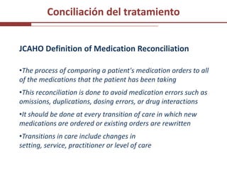 Conciliación del tratamiento


JCAHO Definition of Medication Reconciliation

•The process of comparing a patient's medication orders to all
of the medications that the patient has been taking
•This reconciliation is done to avoid medication errors such as
omissions, duplications, dosing errors, or drug interactions
•It should be done at every transition of care in which new
medications are ordered or existing orders are rewritten
•Transitions in care include changes in
setting, service, practitioner or level of care
 