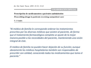 “Al médico de familia le corresponde ordenar los tratamientos
prescritos por los diversos médicos que asisten al paciente, de forma
que el tratamiento farmacológico completo se ajuste de la mejor
manera posible a las necesidades del paciente, manteniendo una visión
integral de éste.

El médico de familia no pueden hacer dejación de su función; aunque
obviamente los médicos hospitalarios también son responsables de
prescribir con calidad, conociendo todos los medicamentos que toma el
paciente.”
 
