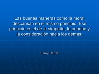 Las buenas maneras como la moral
descansan en el mismo principio. Ese
principio es el de la simpatía, la bondad y
la consideración hacia los demás.
Henry Hazlitt
 