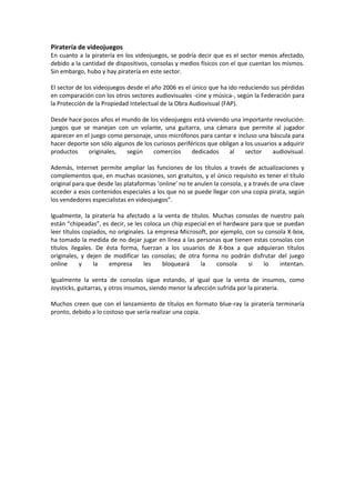 Piratería de videojuegos
En cuanto a la piratería en los videojuegos, se podría decir que es el sector menos afectado,
debido a la cantidad de dispositivos, consolas y medios físicos con el que cuentan los mismos.
Sin embargo, hubo y hay piratería en este sector.
El sector de los videojuegos desde el año 2006 es el único que ha ido reduciendo sus pérdidas
en comparación con los otros sectores audiovisuales -cine y música-, según la Federación para
la Protección de la Propiedad Intelectual de la Obra Audiovisual (FAP).
Desde hace pocos años el mundo de los videojuegos está viviendo una importante revolución:
juegos que se manejan con un volante, una guitarra, una cámara que permite al jugador
aparecer en el juego como personaje, unos micrófonos para cantar e incluso una báscula para
hacer deporte son sólo algunos de los curiosos periféricos que obligan a los usuarios a adquirir
productos originales, según comercios dedicados al sector audiovisual.
Además, Internet permite ampliar las funciones de los títulos a través de actualizaciones y
complementos que, en muchas ocasiones, son gratuitos, y el único requisito es tener el título
original para que desde las plataformas ‘online’ no te anulen la consola, y a través de una clave
acceder a esos contenidos especiales a los que no se puede llegar con una copia pirata, según
los vendedores especialistas en videojuegos”.
Igualmente, la piratería ha afectado a la venta de títulos. Muchas consolas de nuestro país
están “chipeadas”, es decir, se les coloca un chip especial en el hardware para que se puedan
leer títulos copiados, no originales. La empresa Microsoft, por ejemplo, con su consola X-box,
ha tomado la medida de no dejar jugar en línea a las personas que tienen estas consolas con
títulos ilegales. De ésta forma, fuerzan a los usuarios de X-box a que adquieran títulos
originales, y dejen de modificar las consolas; de otra forma no podrán disfrutar del juego
online y la empresa les bloqueará la consola si lo intentan.
Igualmente la venta de consolas sigue estando, al igual que la venta de insumos, como
Joysticks, guitarras, y otros insumos, siendo menor la afección sufrida por la piratería.
Muchos creen que con el lanzamiento de títulos en formato blue-ray la piratería terminaría
pronto, debido a lo costoso que sería realizar una copia.
 
