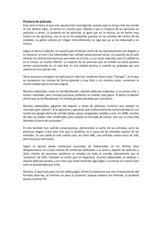 Piratería de películas
Éste sería el tema al que más apunta ésta investigación, puesto que es el que más ha crecido
en los últimos años, al menos en nuestro país, debido a que la mayoría de las personas ve
películas o series. La piratería en las películas, al igual que en la música, se ha hecho muy
común en las personas, uno lo ve en los pequeños puestos en las veredas del centro de las
ciudades. La gente compra sin ningún remordimiento, es algo que ya se ha instaurado y es
común.
Según el diario La Nación, en nuestro país el 68 por ciento de las reproducciones son ilegales y
la industria, el cine y los videoclubes han sufrido consecuencias serias. Los puestos de la calle
ofrecen los últimos estrenos que aún están en el cine, y a un costo reducido, pero la calidad no
es la misma, es mucho inferior. La mayoría de las películas que se venden en estos puestos
vienen comprimidas en un solo dvd, en una calidad pésima, o cuándo no, grabadas por una
cámara en una sala de cine.
Otras personas consiguen las películas en Internet, mediante foros como “Taringa!”, en el que
se comparten las mismas de forma gratuita y muy fácil, y en muchos casos, conservan la
misma calidad que la versión original.
Muchos videoclubs, como la red Blockbuster, alquilan películas originales, a un precio más o
menos razonable, pero muchas personas prefieren no realizar éste gasto. El diario La Nación
afirmó que la red Blockbuster ha sufrido grandes pérdidas por la piratería.
Muchos videoclubes, gigantes del alquiler y venta de películas, tuvieron que ampliar su
mercado para subsistir. A las golosinas y gaseosas que tradicionalmente comercializaba en sus
locales les agregó oferta de comida rápida, pizzas congeladas, helados y vino. En 2008, muchos
de ellos ya habían sido modificados para ampliar el mercado de ventas. Aun así, la crisis está
llevando al cierre de sucursales.”
El cine también han sufrido consecuencias, decreciendo la venta de las entradas, pero las
personas alegan a que esto más que la piratería, es a causa de los elevados precios de las
entradas. Ya una salida al cine cuesta caro, en Cines ABC, una entrada cuesta cerca de 10€,
pero ese ya es otro tema.
Según se apunta desde numerosas sucursales de Videoclubes, en los últimos años
desaparecieron en el país cientos de comercios dedicados a la venta y alquiler de películas y
otros cientos de personas perdieron su empleo en todo el mundo, básicamente por la
“piratería” de DVD. También es cierto que en Argentina, muchos videoclubes se dedican a
alquilar películas piratas, y no creen que estén haciendo algo ilegal, o al menos en nuestro país
esto no está penado por la ley.
Muchos, al igual que pasa con los videojuegos, tenían la esperanza que con el lanzamiento del
formato blue-ray, se termine un poco la piratería, aunque todavía con Internet, la piratería
parece no tener fin.
 