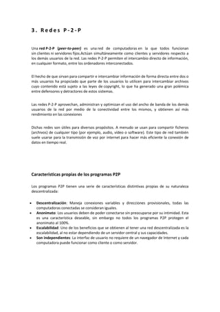 3 . R e d e s P - 2 - P
Una red P-2-P (peer-to-peer) es una red de computadoras en la que todos funcionan
sin clientes ni servidores fijos.Actúan simultáneamente como clientes y servidores respecto a
los demás usuarios de la red. Las redes P-2-P permiten el intercambio directo de información,
en cualquier formato, entre los ordenadores interconectados.
El hecho de que sirvan para compartir e intercambiar información de forma directa entre dos o
más usuarios ha propiciado que parte de los usuarios lo utilicen para intercambiar archivos
cuyo contenido está sujeto a las leyes de copyright, lo que ha generado una gran polémica
entre defensores y detractores de estos sistemas.
Las redes P-2-P aprovechan, administran y optimizan el uso del ancho de banda de los demás
usuarios de la red por medio de la conectividad entre los mismos, y obtienen así más
rendimiento en las conexiones
Dichas redes son útiles para diversos propósitos. A menudo se usan para compartir ficheros
(archivos) de cualquier tipo (por ejemplo, audio, vídeo o software). Este tipo de red también
suele usarse para la transmisión de voz por internet para hacer más eficiente la conexión de
datos en tiempo real.
Características propias de los programas P2P
Los programas P2P tienen una serie de características distintivas propias de su naturaleza
descentralizada:
Descentralización: Maneja conexiones variables y direcciones provisionales, todas las
computadoras conectadas se consideran iguales.
Anonimato: Los usuarios deben de poder conectarse sin preocuparse por su intimidad. Esta
es una característica deseable, sin embargo no todos los programas P2P protegen el
anonimato al 100%.
Escalabilidad: Uno de los beneficios que se obtienen al tener una red descentralizada es la
escalabilidad, al no estar dependiendo de un servidor central y sus capacidades.
Son independientes: La interfaz de usuario no requiere de un navegador de Internet y cada
computadora puede funcionar como cliente o como servidor.
 