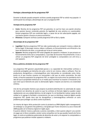 Ventajas y desventajas de los programas P2P
Durante la década pasada compartir archivos usando programas P2P se volvió muy popular. A
continuación las ventajas y desventajas de usar un programa P2P:
Ventajas de los programas P2P
Costo: Muchos de los programas P2P son gratuitos, lo cual los hace una opción atractiva
para quienes buscan contenido gratuito (la legalidad de esta práctica es cuestionable).
Existen programas P2P con contenido legal y, a pesar de ser de subscripción pagada, son
una buena opción si buscas un precio económico.
Eficiencia: Compartir archivos usando programas P2P es fácil y rápido.
Desventajas de los programas P2P
Legalidad: Muchos programas P2P han sido cuestionados por compartir música y vídeos de
forma ilegal. El descargar música, vídeos o software, es frecuentemente una infracción a las
leyes del derecho de autor, y es penado por la ley en varios países.
Spyware: Muchos programas P2P están plagados de spyware o malware, lo que provoca un
funcionamiento lento de tu computadora, o que deje de funcionar frecuentemente. Si vas a
utilizar un programa P2P asegúrate de tener protegida tu computadora con anti-virus y
anti-spyware.
Ética y polémica alrededor de los programas P2P
Los programas P2P ganaron popularidad gracias a su capacidad de intercambiar archivos o
contenido protegidos por derechos de autor, como lo son música, vídeo o software. Para las
productoras discográficas y cinematográficas este intercambio es considerado como ilícito,
punto en el que muchos usuarios no concuerdan o del que no están conscientes. De este
modo, al hacerse populares los programas P2P, se originó una lucha entre los partidarios de la
idea de que la propiedad intelectual es un medio para incentivar la creación e innovación y los
que creen que el derecho de autor es demasiado rígido e impone una barrera a la creatividad
artística.
Uno de los principales factores que propicia la piratería (distribución no autorizada de copias
de material con derechos de autor) es que los archivos en formato digital se pueden copiar
rápidamente con una calidad idéntica a la del original. Si a la facilidad de realizar copias de alta
calidad se le agrega la facilidad y conveniencia con que se distribuye material digital usando
programas P2P, queda claro que las discográficas y cinematográficas enfrentan un serio
problema para proteger sus obras contra la piratería.
Un intento de lograr dicha protección contra la piratería es DRM (digital rights management),
sin embargo su uso generó más polémica, a tal grado que iTunes renunció a su uso a inicios del
2009 (puedes ver la historia original en inglés aquí).
Si quieres obtener música y películas a precios razonables, o bien quieres adquirir una canción
sin pagar por el disco completo, existen varias compañías con las que puedes hacerlo de forma
legal, sin verte en problemas potenciales de derechos de autor y sin exponer tu computadora a
programas que pudieran instalar spyware o malware.
 
