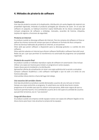 4. Métodos de piratería de software
Falsificación
Este tipo de piratería consiste en la duplicación, distribución y/o venta ilegales de material con
propiedad registrada, imitando el producto protegido por derechos de autor. En el caso del
software en paquete, es habitual encontrar copias falsificadas de los discos compactos que
incluyen programas de software y embalaje, manuales, acuerdos de licencia, etiquetas,
tarjetas de registro y funciones de seguridad.
Piratería en Internet
Se produce cuando se descarga software de Internet. Para las compras de software en línea se
aplican las mismas normas de compra que para el software en formato de disco compacto.
Entre las técnicas habituales de piratería en Internet, se encuentran:
Sitios web que ponen software a disposición para su descarga gratuita o a cambio de otro
software.
Sitios web de subastas en Internet que ofrecen software falsificado o software fuera del canal.
Redes de par a par que permiten la transferencia no autorizada de programas con propiedad
registrada.
Piratería de usuario final
Se produce cuando un individuo reproduce copias de software sin autorización. Esto incluye:
Utilizar una copia con licencia para instalar un programa en varios equipos.
Copiar discos para la instalación o la distribución.
Aprovechar ofertas de actualización sin tener una copia auténtica de la versión a actualizar.
Comprar software Académico u otro software restringido o que no esté a la venta sin una
licencia adecuada.
Intercambiar discos dentro o fuera del lugar de trabajo.
Uso excesivo del servidor cliente
Este tipo de piratería se produce cuando demasiados usuarios de una red usan al mismo
tiempo una copia central de un programa. Si usted tiene una red de área local e instala
programas en el servidor para que los utilicen varias personas, debe estar seguro de que su
licencia le permite hacerlo. Si la cantidad de usuarios de la red supera la cantidad de usuarios
que permite la licencia, eso es "uso excesivo".
Carga del disco duro
Se produce cuando una empresa vende equipos nuevos con copias de software ilegales en los
discos duros para hacer más atractiva la compra de los equipos.
 