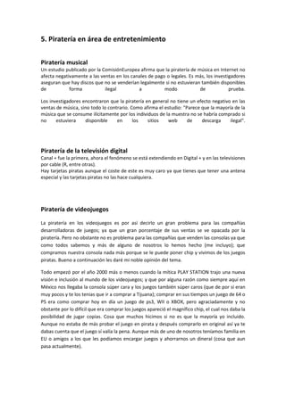 5. Piratería en área de entretenimiento
Piratería musical
Un estudio publicado por la ComisiónEuropea afirma que la piratería de música en Internet no
afecta negativamente a las ventas en los canales de pago o legales. Es más, los investigadores
aseguran que hay discos que no se venderían legalmente si no estuvieran también disponibles
de forma ilegal a modo de prueba.
Los investigadores encontraron que la piratería en general no tiene un efecto negativo en las
ventas de música, sino todo lo contrario. Como afirma el estudio: "Parece que la mayoría de la
música que se consume ilícitamente por los individuos de la muestra no se habría comprado si
no estuviera disponible en los sitios web de descarga ilegal".
Piratería de la televisión digital
Canal + fue la primera, ahora el fenómeno se está extendiendo en Digital + y en las televisiones
por cable (R, entre otras).
Hay tarjetas piratas aunque el coste de este es muy caro ya que tienes que tener una antena
especial y las tarjetas piratas no las hace cualquiera.
Piratería de videojuegos
La piratería en los videojuegos es por así decirlo un gran problema para las compañías
desarrolladoras de juegos; ya que un gran porcentaje de sus ventas se ve opacada por la
piratería. Pero no obstante no es problema para las compañías que venden las consolas ya que
como todos sabemos y más de alguno de nosotros lo hemos hecho (me incluyo); que
compramos nuestra consola nada más porque se le puede poner chip y vivimos de los juegos
piratas. Bueno a continuación les daré mi noble opinión del tema.
Todo empezó por el año 2000 más o menos cuando la mítica PLAY STATION trajo una nueva
visión e inclusión al mundo de los videojuegos; y que por alguna razón como siempre aquí en
México nos llegaba la consola súper cara y los juegos también súper caros (que de por si eran
muy pocos y te los tenias que ir a comprar a Tijuana); comprar en sus tiempos un juego de 64 o
PS era como comprar hoy en día un juego de ps3, WII o XBOX, pero agraciadamente y no
obstante por lo difícil que era comprar los juegos apareció el magnífico chip, el cual nos daba la
posibilidad de jugar copias. Cosa que muchos hicimos si no es que la mayoría yo incluido.
Aunque no estaba de más probar el juego en pirata y después comprarlo en original así ya te
dabas cuenta que el juego sí valía la pena. Aunque más de uno de nosotros teníamos familia en
EU o amigos a los que les podíamos encargar juegos y ahorrarnos un dineral (cosa que aun
pasa actualmente).
 