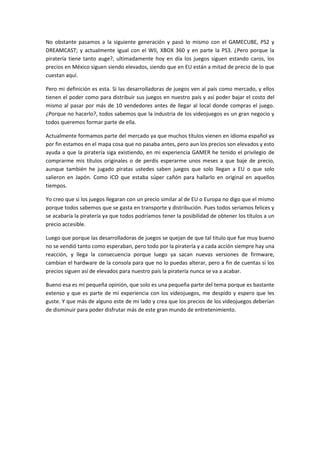 No obstante pasamos a la siguiente generación y pasó lo mismo con el GAMECUBE, PS2 y
DREAMCAST; y actualmente igual con el WII, XBOX 360 y en parte la PS3. ¿Pero porque la
piratería tiene tanto auge?, ultimadamente hoy en día los juegos siguen estando caros, los
precios en México siguen siendo elevados, siendo que en EU están a mitad de precio de lo que
cuestan aquí.
Pero mi definición es esta. Si las desarrolladoras de juegos ven al país como mercado, y ellos
tienen el poder como para distribuir sus juegos en nuestro país y así poder bajar el costo del
mismo al pasar por más de 10 vendedores antes de llegar al local donde compras el juego.
¿Porque no hacerlo?, todos sabemos que la industria de los videojuegos es un gran negocio y
todos queremos formar parte de ella.
Actualmente formamos parte del mercado ya que muchos títulos vienen en idioma español ya
por fin estamos en el mapa cosa que no pasaba antes, pero aun los precios son elevados y esto
ayuda a que la piratería siga existiendo, en mi experiencia GAMER he tenido el privilegio de
comprarme mis títulos originales o de perdis esperarme unos meses a que baje de precio,
aunque también he jugado piratas ustedes saben juegos que solo llegan a EU o que solo
salieron en Japón. Como ICO que estaba súper cañón para hallarlo en original en aquellos
tiempos.
Yo creo que si los juegos llegaran con un precio similar al de EU o Europa no digo que el mismo
porque todos sabemos que se gasta en transporte y distribución. Pues todos seriamos felices y
se acabaría la piratería ya que todos podríamos tener la posibilidad de obtener los títulos a un
precio accesible.
Luego que porque las desarrolladoras de juegos se quejan de que tal titulo que fue muy bueno
no se vendió tanto como esperaban, pero todo por la piratería y a cada acción siempre hay una
reacción, y llega la consecuencia porque luego ya sacan nuevas versiones de firmware,
cambian el hardware de la consola para que no lo puedas alterar, pero a fin de cuentas si los
precios siguen así de elevados para nuestro país la piratería nunca se va a acabar.
Bueno esa es mi pequeña opinión, que solo es una pequeña parte del tema porque es bastante
extenso y que es parte de mi experiencia con los videojuegos, me despido y espero que les
guste. Y que más de alguno este de mi lado y crea que los precios de los videojuegos deberían
de disminuir para poder disfrutar más de este gran mundo de entretenimiento.
 