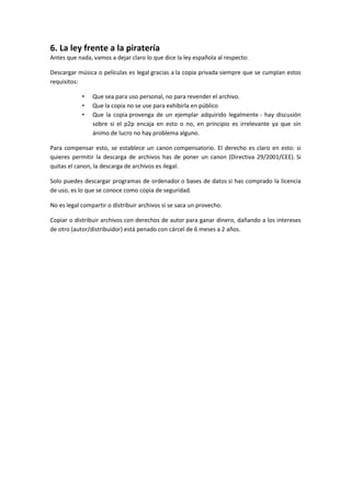 6. La ley frente a la piratería
Antes que nada, vamos a dejar claro lo que dice la ley española al respecto:
Descargar música o películas es legal gracias a la copia privada siempre que se cumplan estos
requisitos:
• Que sea para uso personal, no para revender el archivo.
• Que la copia no se use para exhibirla en público
• Que la copia provenga de un ejemplar adquirido legalmente - hay discusión
sobre si el p2p encaja en esto o no, en principio es irrelevante ya que sin
ánimo de lucro no hay problema alguno.
Para compensar esto, se establece un canon compensatorio. El derecho es claro en esto: si
quieres permitir la descarga de archivos has de poner un canon (Directiva 29/2001/CEE). Si
quitas el canon, la descarga de archivos es ilegal.
Solo puedes descargar programas de ordenador o bases de datos si has comprado la licencia
de uso, es lo que se conoce como copia de seguridad.
No es legal compartir o distribuir archivos si se saca un provecho.
Copiar o distribuir archivos con derechos de autor para ganar dinero, dañando a los intereses
de otro (autor/distribuidor) está penado con cárcel de 6 meses a 2 años.
 