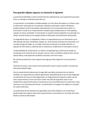 Para guardar objetos seguros, es necesario lo siguiente
La promesa de identidad, es decir la prevención de suplantaciones, que se garantice que quien
firma un mensaje es realmente quien dice ser.
La autorización, la privacidad o confidencialidad, es el más obvio del aspecto y se refiere a que
la información solo puede ser conocida por individuos autorizados. Existen infinidad de
posibles ataques contra la privacidad, especialmente en la comunicación de los datos. La
transmisión a través de un medio presenta múltiples oportunidades para ser interceptada y
copiada: las líneas "pinchadas" la intercepción o recepción electromagnética no autorizada o la
simple intrusión directa en los equipos donde la información está físicamente almacenada.
La integridad de datos, La integridad se refiere a la seguridad de que una información no ha
sido alterada, borrada, reordenada, copiada, etc., bien durante el proceso de transmisión o en
su propio equipo de origen. Es un riesgo común que el atacante al no poder descifrar un
paquete de información y, sabiendo que es importante, simplemente lo intercepte y lo borre.
La disponibilidad de la información, se refiere a la seguridad que la información pueda ser
recuperada en el momento que se necesite, esto es, evitar su pérdida o bloqueo, bien sea por
ataque doloso, mala operación accidental o de robo o de fuerza mayor.
No rechazo (la protección contra alguien que niega que ellos originaron la comunicación o
datos).
Controles de acceso, esto es quien tiene autorización y quien no para acceder a una pieza de
información determinada.
Son los requerimientos básicos para la seguridad, que deben proveerse de una manera
confiable. Los requerimientos cambian ligeramente, dependiendo de lo que se está asegurado.
La importancia de lo que se está asegurando y el riesgo potencial involucra en dejar uno de
estos requerimientos o tener que forzar niveles más altos de seguridad. Estos no son
simplemente requerimientos para el mundo de la red, sino también para el mundo físico. Estos
intereses no son exclusivos de Internet. La autenticación y el asegurar los objetos es una parte
de nuestra vida diaria.
La comprensión de los elementos de seguridad y como ellos trabajan en el mundo físico,
puede ayudar para explicar cómo estos requerimientos se encuentran en el mundo de la red y
dónde se sitúan las dificultades.
 