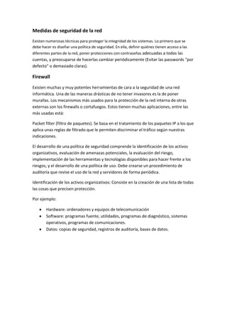 Medidas de seguridad de la red
Existen numerosas técnicas para proteger la integridad de los sistemas. Lo primero que se
debe hacer es diseñar una política de seguridad. En ella, definir quiénes tienen acceso a las
diferentes partes de la red, poner protecciones con contraseñas adecuadas a todas las
cuentas, y preocuparse de hacerlas cambiar periódicamente (Evitar las passwords "por
defecto" o demasiado claras).
Firewall
Existen muchas y muy potentes herramientas de cara a la seguridad de una red
informática. Una de las maneras drásticas de no tener invasores es la de poner
murallas. Los mecanismos más usados para la protección de la red interna de otras
externas son los firewalls o cortafuegos. Estos tienen muchas aplicaciones, entre las
más usadas está:
Packet filter (filtro de paquetes). Se basa en el tratamiento de los paquetes IP a los que
aplica unas reglas de filtrado que le permiten discriminar el tráfico según nuestras
indicaciones.
El desarrollo de una política de seguridad comprende la identificación de los activos
organizativos, evaluación de amenazas potenciales, la evaluación del riesgo,
implementación de las herramientas y tecnologías disponibles para hacer frente a los
riesgos, y el desarrollo de una política de uso. Debe crearse un procedimiento de
auditoría que revise el uso de la red y servidores de forma periódica.
Identificación de los activos organizativos: Consiste en la creación de una lista de todas
las cosas que precisen protección.
Por ejemplo:
Hardware: ordenadores y equipos de telecomunicación
Software: programas fuente, utilidades, programas de diagnóstico, sistemas
operativos, programas de comunicaciones.
Datos: copias de seguridad, registros de auditoría, bases de datos.
 