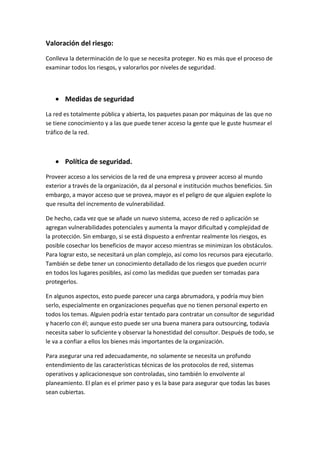 Valoración del riesgo:
Conlleva la determinación de lo que se necesita proteger. No es más que el proceso de
examinar todos los riesgos, y valorarlos por niveles de seguridad.
Medidas de seguridad
La red es totalmente pública y abierta, los paquetes pasan por máquinas de las que no
se tiene conocimiento y a las que puede tener acceso la gente que le guste husmear el
tráfico de la red.
Política de seguridad.
Proveer acceso a los servicios de la red de una empresa y proveer acceso al mundo
exterior a través de la organización, da al personal e institución muchos beneficios. Sin
embargo, a mayor acceso que se provea, mayor es el peligro de que alguien explote lo
que resulta del incremento de vulnerabilidad.
De hecho, cada vez que se añade un nuevo sistema, acceso de red o aplicación se
agregan vulnerabilidades potenciales y aumenta la mayor dificultad y complejidad de
la protección. Sin embargo, si se está dispuesto a enfrentar realmente los riesgos, es
posible cosechar los beneficios de mayor acceso mientras se minimizan los obstáculos.
Para lograr esto, se necesitará un plan complejo, así como los recursos para ejecutarlo.
También se debe tener un conocimiento detallado de los riesgos que pueden ocurrir
en todos los lugares posibles, así como las medidas que pueden ser tomadas para
protegerlos.
En algunos aspectos, esto puede parecer una carga abrumadora, y podría muy bien
serlo, especialmente en organizaciones pequeñas que no tienen personal experto en
todos los temas. Alguien podría estar tentado para contratar un consultor de seguridad
y hacerlo con él; aunque esto puede ser una buena manera para outsourcing, todavía
necesita saber lo suficiente y observar la honestidad del consultor. Después de todo, se
le va a confiar a ellos los bienes más importantes de la organización.
Para asegurar una red adecuadamente, no solamente se necesita un profundo
entendimiento de las características técnicas de los protocolos de red, sistemas
operativos y aplicacionesque son controladas, sino también lo envolvente al
planeamiento. El plan es el primer paso y es la base para asegurar que todas las bases
sean cubiertas.
 