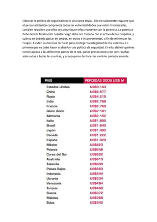 Elaborar la política de seguridad no es una tarea trivial. Ello no solamente requiere que
el personal técnico comprenda todas las vulnerabilidades que están involucradas,
también requiere que ellos se comuniquen efectivamente con la gerencia. La gerencia
debe decidir finalmente cuánto riesgo debe ser tomado con el activo de la compañía, y
cuánto se debería gastar en ambos, en euros e inconvenientes, a fin de minimizar los
riesgos. Existen numerosas técnicas para proteger la integridad de los sistemas. Lo
primero que se debe hacer es diseñar una política de seguridad. En ella, definir quiénes
tienen acceso a las diferentes partes de la red, poner protecciones con contraseñas
adecuadas a todas las cuentas, y preocuparse de hacerlas cambiar periódicamente.
 