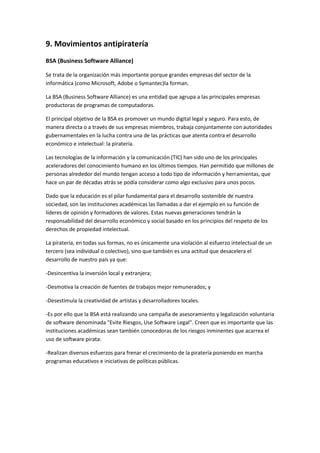 9. Movimientos antipiratería
BSA (Business Software Alliance)
Se trata de la organización más importante porque grandes empresas del sector de la
informática (como Microsoft, Adobe o Symantec)la forman.
La BSA (Business Software Alliance) es una entidad que agrupa a las principales empresas
productoras de programas de computadoras.
El principal objetivo de la BSA es promover un mundo digital legal y seguro. Para esto, de
manera directa o a través de sus empresas miembros, trabaja conjuntamente con autoridades
gubernamentales en la lucha contra una de las prácticas que atenta contra el desarrollo
económico e intelectual: la piratería.
Las tecnologías de la información y la comunicación (TIC) han sido uno de los principales
aceleradores del conocimiento humano en los últimos tiempos. Han permitido que millones de
personas alrededor del mundo tengan acceso a todo tipo de información y herramientas, que
hace un par de décadas atrás se podía considerar como algo exclusivo para unos pocos.
Dado que la educación es el pilar fundamental para el desarrollo sostenible de nuestra
sociedad, son las instituciones académicas las llamadas a dar el ejemplo en su función de
líderes de opinión y formadores de valores. Estas nuevas generaciones tendrán la
responsabilidad del desarrollo económico y social basado en los principios del respeto de los
derechos de propiedad intelectual.
La piratería, en todas sus formas, no es únicamente una violación al esfuerzo intelectual de un
tercero (sea individual o colectivo), sino que también es una actitud que desacelera el
desarrollo de nuestro país ya que:
-Desincentiva la inversión local y extranjera;
-Desmotiva la creación de fuentes de trabajos mejor remunerados; y
-Desestimula la creatividad de artistas y desarrolladores locales.
-Es por ello que la BSA está realizando una campaña de asesoramiento y legalización voluntaria
de software denominada "Evite Riesgos, Use Software Legal". Creen que es importante que las
instituciones académicas sean también conocedoras de los riesgos inminentes que acarrea el
uso de software pirata:
-Realizan diversos esfuerzos para frenar el crecimiento de la piratería poniendo en marcha
programas educativos e iniciativas de políticas públicas.
 
