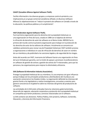 CAAST (Canadian Alliance Against Software Theft).
Facilita información a los diversos grupos y a empresas contra la piratería y sus
implicaciones,es un grupo comercial canadiense afiliado a la Business Software
Alliance.Su objetivoconsiste en "reducir la piratería de software en Canadá a través de
la educación, las políticas públicas y el cumplimiento".
FAST (Federation Against Software Theft).
Fue la primera organización para los derechos de la propiedad intelectual, es
una organización sin fines de lucro, creada en 1984 con el objetivo de eliminar
la infracción de derechos de autor de software en el Reino Unido. RÁPIDO fue la
primera del mundo contra la piratería organización para trabajar en la protección de
los derechos de autor de los editores de software. Inicialmente se concentra en
cabildear parlamento para revisar Ley de Propiedad Intelectual, FAST también procesa
a organizaciones e individuos en caso de infracción de derechos de autor en nombre
de sus miembros y da publicidad a las sanciones legales y de seguridad de los riesgos.
Antes del acuerdo con FAST, inversores de Software fueron una organización sin fines
de lucro limitada por garantía, con la misión de apoyar y promover el profesionalismo
en software de gestión de activos y gestión de activos de TI relacionados, para que las
personas y las organizaciones para mejorar la efectividad y eficiencia.
SIIA (Software & Information Industry Association).
Protege la propiedad intelectual de sus miembros. Es una empresa con gran influencia
porque trabaja con las principales productoras y distribuidoras del mundo,es una
asociación comercial en los Estados Unidos. La organización defiende los intereses del
gremio frente a los legisladores y realiza investigaciones, encuestas y eventos para
generar consciencia en el gobierno sobre los intereses del gremio de productores de
software.
Las actividades de la SIIA están enfocadas hacia las relaciones gubernamentales,
desarrollo de negocios, educación corporativa y protección de la propiedad intelectual
en compañías que tienen productos y servicios relacionados con el software.
La SIIA contiene seis divisiones. Política Pública, Anti-piratería, Software, Contenido,
Educación, y Servicios de Información Financiera.
 