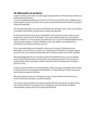 10. Microsoft y la piratería
La guerra continúa. Una lucha sin cuartel sigue siendo prioritaria en Microsoft para eliminar las
copias piratas de Windows.
La nueva estrategia que plantearon consiste en el Proceso de autentificación, obligatorio para
todos aquellos usuarios que deseen tener acceso a las actualizaciones de software, descargas y
mejoras de seguridad.
Por tanto Microsoft pide a los usuarios de Windows que verifiquen que su copia sea verdadera
o no podrán recibir dichas actualizaciones y mejoras de seguridad.
Se estima que el 90 por ciento de los computadores personales del mundo, utiliza en estos
momentos la última versión de Windows 7. Los usuarios deberán bajo esta nueva política,
probar, mediante un nuevo programa de verificación, que su copia fue obtenida legítimamente
y de esa manera obtener "una gran fiabilidad, acceso más rápido a las actualizaciones y
enriquecerse con experiencias de los usuarios".
En un comunicado dado por la compañía, indican que la iniciativa “Windows Genuine
Advantage” aún permitirá a los usuarios con copias piratas de Windows el conseguir algunas
actualizaciones, como parches de seguridad, pero no podrán acceder a los valores añadidos.
Microsoft agregó además que el programa piloto de autentificación para usuarios ingleses
(que incluye 20 idiomas más) y han propuesto una campaña para atraer más usuarios a la
prueba, donde ofrecen descargas y software adicional, además de descuentos en juegos y
servicios on-line.
La guerra contra la piratería se extiende además a China, Noruega y la República Checa, donde
es más frecuente el uso de software pirata debido a los descuentos que reciben los usuarios
por éste tipo de copias de Windows.
Microsoft responde a esto con la propuesta de que, "A estos clientes se les ofrecerá una
versión auténtica de Windows a un precio reducido".
Las acciones contra la piratería que estarán imponiendo se derivan de que las copias piratas
han costado pérdidas en los ingresos de la compañía por miles de millones de dólares,
representando una gran parte de los ingresos de Microsoft.
 