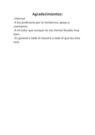 Agradecimientos:
-Internet
-A los profesores por la insistencia, apoyo y
constancia
-A mi tutor que aunque no nos hemos llevado muy
bien.
-En general a todo el claustro y todo el que lea esta
tesis
 