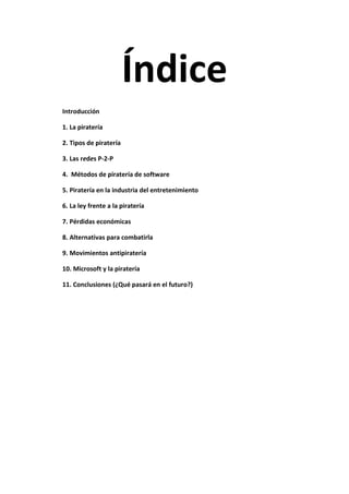 Índice
Introducción
1. La piratería
2. Tipos de piratería
3. Las redes P-2-P
4. Métodos de piratería de software
5. Piratería en la industria del entretenimiento
6. La ley frente a la piratería
7. Pérdidas económicas
8. Alternativas para combatirla
9. Movimientos antipiratería
10. Microsoft y la piratería
11. Conclusiones (¿Qué pasará en el futuro?)
 