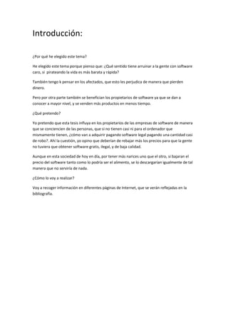 Introducción:
¿Por qué he elegido este tema?
He elegido este tema porque pienso que: ¿Qué sentido tiene arruinar a la gente con software
caro, si pirateando la vida es más barata y rápida?
También tengo k pensar en los afectados, que esto les perjudica de manera que pierden
dinero.
Pero por otra parte también se benefician los propietarios de software ya que se dan a
conocer a mayor nivel, y se venden más productos en menos tiempo.
¿Qué pretendo?
Yo pretendo que esta tesis influya en los propietarios de las empresas de software de manera
que se conciencien de las personas, que si no tienen casi ni para el ordenador que
mismamente tienen, ¿cómo van a adquirir pagando software legal pagando una cantidad casi
de robo?. Ahí la cuestión, yo opino que deberían de rebajar más los precios para que la gente
no tuviera que obtener software gratis, ilegal, y de baja calidad.
Aunque en esta sociedad de hoy en día, por tener más narices uno que el otro, si bajaran el
precio del software tanto como lo podría ser el alimento, se lo descargarían igualmente de tal
manera que no serviría de nada.
¿Cómo lo voy a realizar?
Voy a recoger información en diferentes páginas de Internet, que se verán reflejadas en la
bibliografía.
 