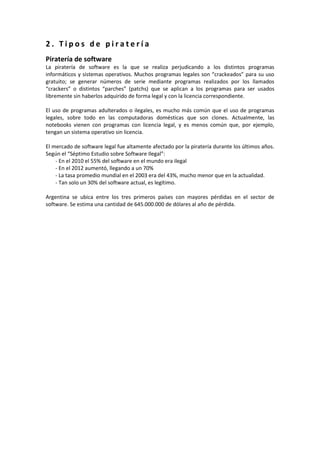 2 . T i p o s d e p i r a t e r í a
Piratería de software
La piratería de software es la que se realiza perjudicando a los distintos programas
informáticos y sistemas operativos. Muchos programas legales son “crackeados” para su uso
gratuito; se generar números de serie mediante programas realizados por los llamados
“crackers” o distintos “parches” (patchs) que se aplican a los programas para ser usados
libremente sin haberlos adquirido de forma legal y con la licencia correspondiente.
El uso de programas adulterados o ilegales, es mucho más común que el uso de programas
legales, sobre todo en las computadoras domésticas que son clones. Actualmente, las
notebooks vienen con programas con licencia legal, y es menos común que, por ejemplo,
tengan un sistema operativo sin licencia.
El mercado de software legal fue altamente afectado por la piratería durante los últimos años.
Según el “Séptimo Estudio sobre Software Ilegal”:
- En el 2010 el 55% del software en el mundo era ilegal
- En el 2012 aumentó, llegando a un 70%
- La tasa promedio mundial en el 2003 era del 43%, mucho menor que en la actualidad.
- Tan solo un 30% del software actual, es legítimo.
Argentina se ubica entre los tres primeros países con mayores pérdidas en el sector de
software. Se estima una cantidad de 645.000.000 de dólares al año de pérdida.
 