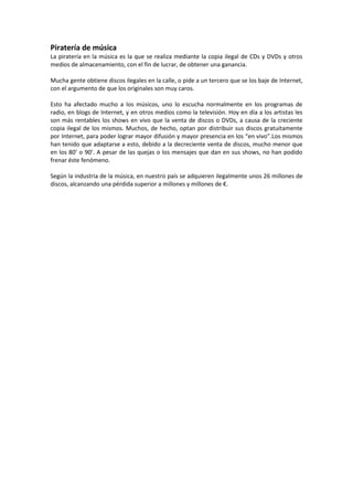 Piratería de música
La piratería en la música es la que se realiza mediante la copia ilegal de CDs y DVDs y otros
medios de almacenamiento, con el fin de lucrar, de obtener una ganancia.
Mucha gente obtiene discos ilegales en la calle, o pide a un tercero que se los baje de Internet,
con el argumento de que los originales son muy caros.
Esto ha afectado mucho a los músicos, uno lo escucha normalmente en los programas de
radio, en blogs de Internet, y en otros medios como la televisión. Hoy en día a los artistas les
son más rentables los shows en vivo que la venta de discos o DVDs, a causa de la creciente
copia ilegal de los mismos. Muchos, de hecho, optan por distribuir sus discos gratuitamente
por Internet, para poder lograr mayor difusión y mayor presencia en los “en vivo”.Los mismos
han tenido que adaptarse a esto, debido a la decreciente venta de discos, mucho menor que
en los 80’ o 90’. A pesar de las quejas o los mensajes que dan en sus shows, no han podido
frenar éste fenómeno.
Según la industria de la música, en nuestro país se adquieren ilegalmente unos 26 millones de
discos, alcanzando una pérdida superior a millones y millones de €.
 