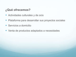 ¿Qué ofrecemos?
 Actividades culturales y de ocio
 Plataforma para desarrollar sus proyectos sociales
 Servicios a domicilio

 Venta de productos adaptados a necesidades

 