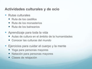 Actividades culturales y de ocio
 Rutas culturales
 Ruta de los castillos
 Ruta de los monasterios
 Ruta de los balnearios

 Aprendizaje para toda la vida
 Aulas de cultura en el ámbito de la humanidades
 Conocer las culturas del mundo

 Ejercicios para cuidar el cuerpo y la mente
 Yoga para personas mayores
 Natación para personas mayores
 Clases de relajación

 