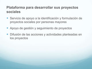 Plataforma para desarrollar sus proyectos
sociales
 Servicio de apoyo a la identificación y formulación de
proyectos sociales por personas mayores

 Apoyo de gestión y seguimiento de proyectos
 Difusión de las acciones y actividades planteadas en
los proyectos

 