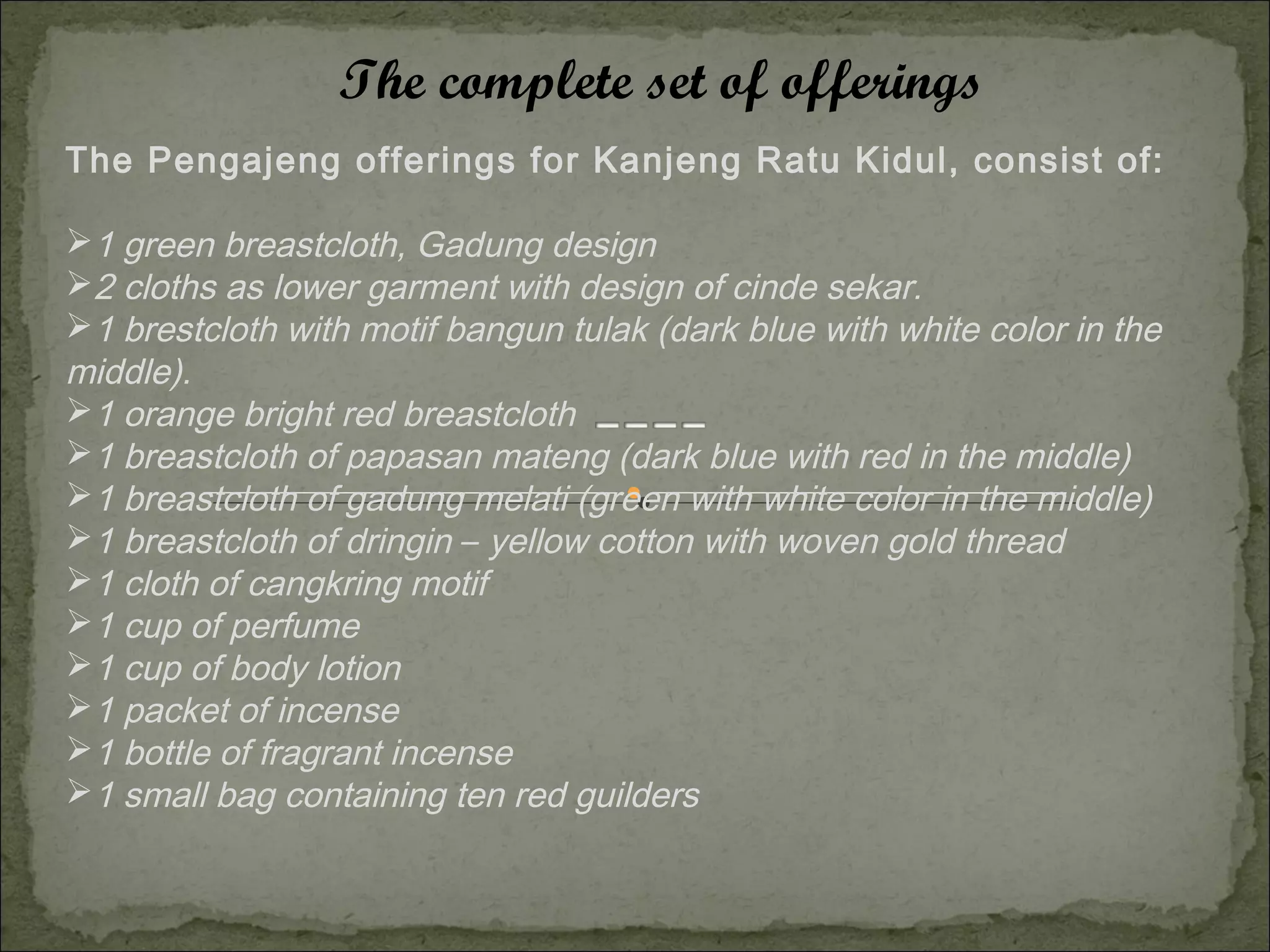 The complete set of offerings
The Pengajeng offerings for Kanjeng Ratu Kidul, consist of:

1 green breastcloth, Gadung design
2 cloths as lower garment with design of cinde sekar.
1 brestcloth with motif bangun tulak (dark blue with white color in the
middle).
1 orange bright red breastcloth
1 breastcloth of papasan mateng (dark blue with red in the middle)
1 breastcloth of gadung melati (green with white color in the middle)
1 breastcloth of dringin – yellow cotton with woven gold thread
1 cloth of cangkring motif
1 cup of perfume
1 cup of body lotion
1 packet of incense
1 bottle of fragrant incense
1 small bag containing ten red guilders
 