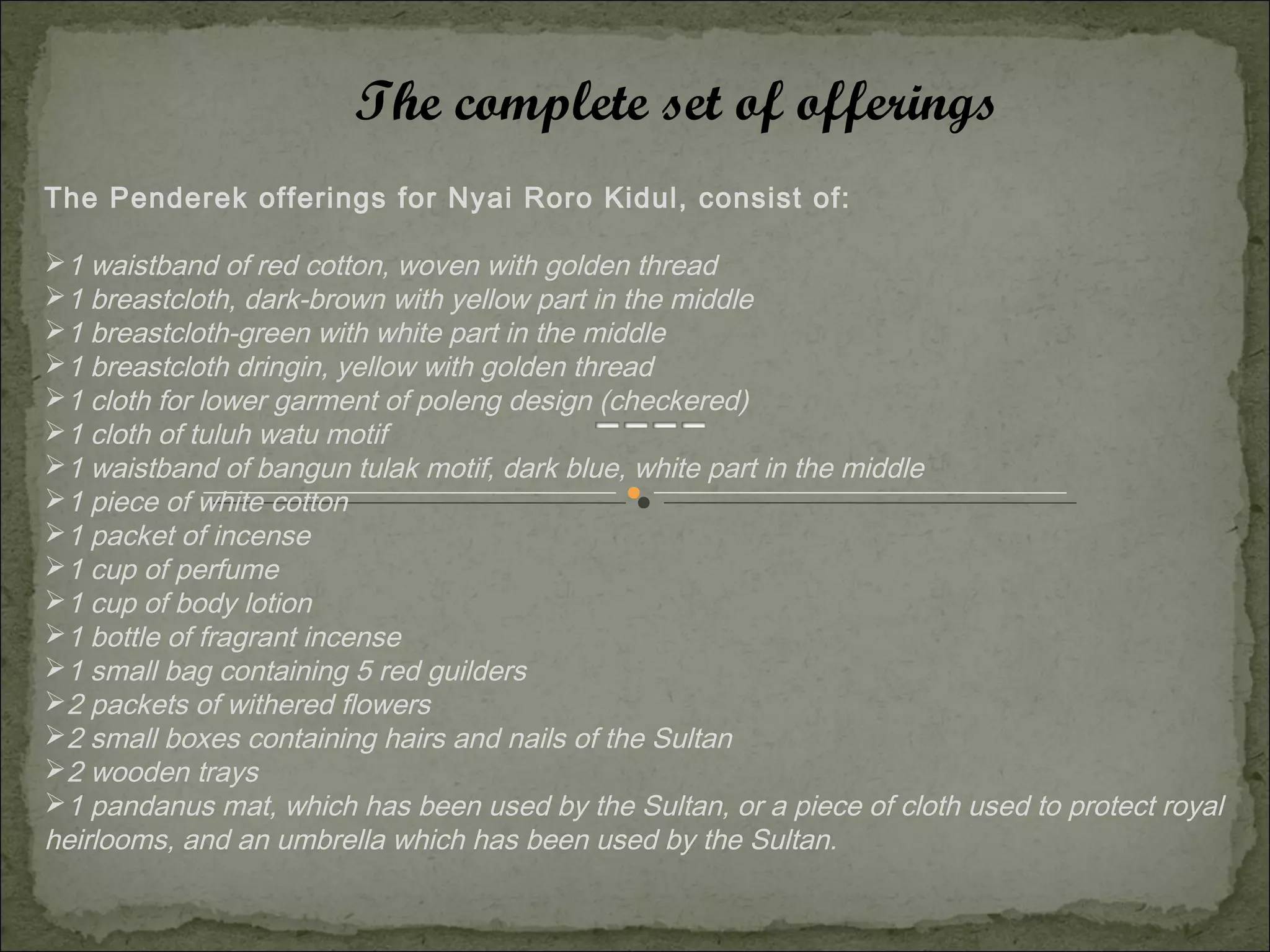 The complete set of offerings
The Penderek offerings for Nyai Roro Kidul, consist of:

1 waistband of red cotton, woven with golden thread
1 breastcloth, dark-brown with yellow part in the middle
1 breastcloth-green with white part in the middle
1 breastcloth dringin, yellow with golden thread
1 cloth for lower garment of poleng design (checkered)
1 cloth of tuluh watu motif
1 waistband of bangun tulak motif, dark blue, white part in the middle
1 piece of white cotton
1 packet of incense
1 cup of perfume
1 cup of body lotion
1 bottle of fragrant incense
1 small bag containing 5 red guilders
2 packets of withered flowers
2 small boxes containing hairs and nails of the Sultan
2 wooden trays
1 pandanus mat, which has been used by the Sultan, or a piece of cloth used to protect royal
heirlooms, and an umbrella which has been used by the Sultan.
 