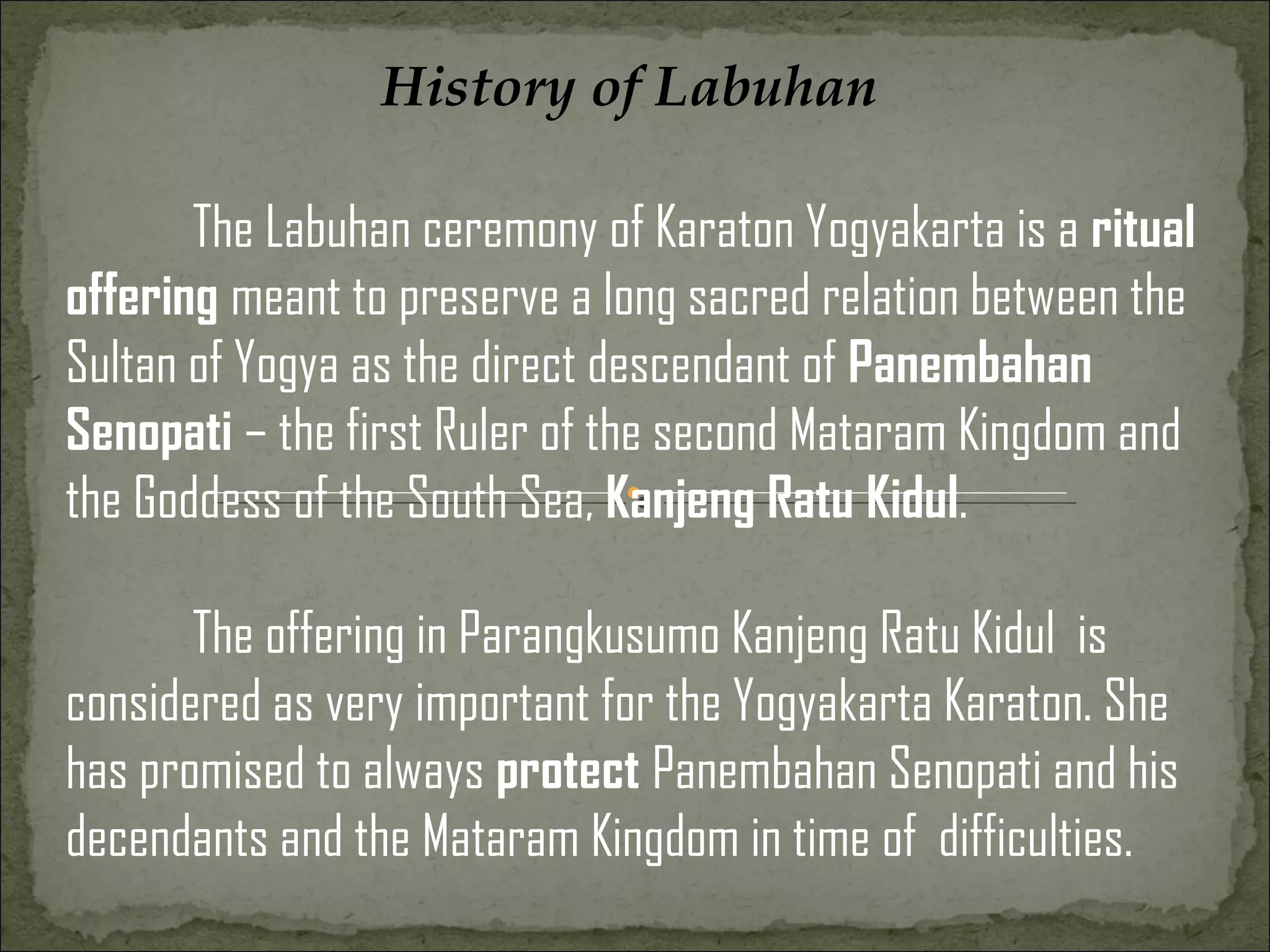 History of Labuhan

       The Labuhan ceremony of Karaton Yogyakarta is a ritual
offering meant to preserve a long sacred relation between the
Sultan of Yogya as the direct descendant of Panembahan
Senopati – the first Ruler of the second Mataram Kingdom and
the Goddess of the South Sea, Kanjeng Ratu Kidul.

       The offering in Parangkusumo Kanjeng Ratu Kidul is
considered as very important for the Yogyakarta Karaton. She
has promised to always protect Panembahan Senopati and his
decendants and the Mataram Kingdom in time of difficulties.
 