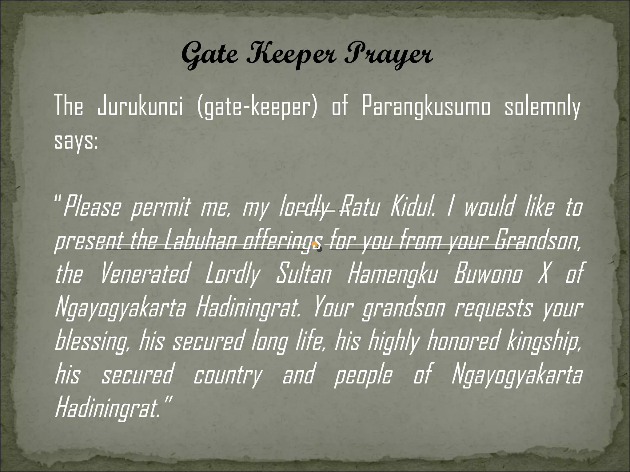 Gate Keeper Prayer
The Jurukunci (gate-keeper) of Parangkusumo solemnly
says:

“Please permit me, my lordly Ratu Kidul. I would like to
present the Labuhan offerings for you from your Grandson,
the Venerated Lordly Sultan Hamengku Buwono X of
Ngayogyakarta Hadiningrat. Your grandson requests your
blessing, his secured long life, his highly honored kingship,
his secured country and people of Ngayogyakarta
Hadiningrat.”
 