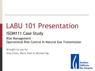 [object Object],ISOM111 Case Study Risk Management –  Operational Risk Control In Natural Gas Transmission ISOM111 Case Study Risk Management –  Operational Risk Control In Natural Gas Transmission Brought to you by Amy Chan, Maric Kam & Michael Ng 