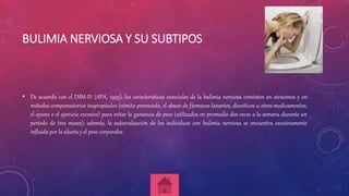 BULIMIA NERVIOSA Y SU SUBTIPOS
• De acuerdo con el DSM-IV (APA, 1995), las características esenciales de la bulimia nerviosa consisten en atracones y en
métodos compensatorios inapropiados (vómito provocado, el abuso de fármacos laxantes, diuréticos u otros medicamentos,
el ayuno o el ejercicio excesivo) para evitar la ganancia de peso (utilizados en promedio dos veces a la semana durante un
período de tres meses); además, la autoevaluación de los individuos con bulimia nerviosa se encuentra excesivamente
influida por la silueta y el peso corporales.
 