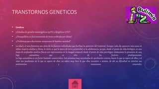TRANSTORNOS GENETICOS
• Genéticos
• 3 Estudios de gemelos monocigóticos (50%) y dicigóticos (7%)*.
• 3 Desequilibrio en funcionamiento de áreas cerebrales por dietas*.
• 3 Problemas para discriminar sensaciones de hambre-saciedad*.
• La edad y el sexo femenino son otros de los factores individuales que facilitan la aparición del trastorno. Aunque cada día aparecen más casos en
niñas, mujeres adultas y chicos, lo cierto es que la época de inicio primordial es la adolescencia, ya que, desde el punto de vista biológico, es una
etapa de profundos cambios físicos con repercusiones en la imagen corporal; desde el punto de vista psicológico destacamos la presencia de una
baja autoestima, que es otro de los factores predisponentes.
La baja autoestima es un factor bastante característico. Son personas muy necesitadas de aprobación externa, hacen lo que se espera de ellas, y al
estar tan pendientes de lo que se espera de ellas, no saben muy bien lo que ellas necesitan o sienten, de ahí su dificultad en detectar sus
sentimientos y sensaciones corporales.
 