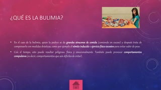 ¿QUÉ ES LA BULIMIA?
• En el caso de la bulimia, quien la padece se da grandes atracones de comida (comiendo en exceso) y después trata de
compensarlo con medidas drásticas, como por ejemplo el vómitoinducido o ejerciciofísicoexcesivo para evitar subir de peso.
• Con el tiempo, esto puede resultar peligroso, física y emocionalmente. También puede provocar comportamientos
compulsivos (es decir, comportamientos que son difíciles de evitar).
 