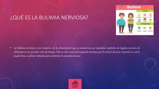 ¿QUÉ ES LA BULIMIA NERVIOSA?
• La bulimia nerviosa es un trastorno de la alimentación que se caracteriza por episodios repetidos de ingesta excesiva de
alimentos en un periodo corto de tiempo. Esto se une a una preocupación excesiva por el control del peso corporal, lo cual le
puede llevar a utilizar métodos para controlar el aumento de peso.
 