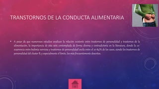 TRANSTORNOS DE LA CONDUCTA ALIMENTARIA
• A pesar de que numerosos estudios analizan la relación existente entre trastornos de personalidad y trastornos de la
alimentación, la importancia de ésta será contemplada de forma diversa y contradictoria en la literatura, donde la co-
ocurrencia entre bulimia nerviosa y trastornos de personalidad oscila entre el 27-84% de los casos, siendo los trastornos de
personalidad del cluster B, y especialmente el límite, los más frecuentemente descritos.
 