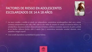 FACTORES DE RIESGO EN ADOLESCENTES
ESCOLARIZADOS DE 14 A 18 AÑOS
• Las macro variables y variables en estudio son independientes: características sociodemográficas: edad, sexo y estrato
económico; antropométricas: peso, talla e IMC; estilo de vida: hábito de consumo de comidas, de sustancias tóxicas y de
actividad física; situaciones familiares desencadenantes de bulimia: problemas económicos, separación de padres, pérdida
de un familiar, influencia familiar sobre el aspecto físico y características emocionales: ansiedad, depresión, estrés,
autoestima e imagen corporal.
• Como variable dependiente, la probabilidad de padecer bulimia.
 