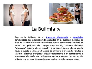 La Bulimia :v
Que es la bulimia: es un trastorno alimentario y psicológico
caracterizado por la adopción de conductas en las cuales el individuo se
aleja de las formas de alimentación saludables consumiendo comida en
exceso en periodos de tiempo muy cortos, también llamados
“atracones”, seguido de un periodo de arrepentimiento, el cual puede
llevar al sujeto a eliminar el exceso de alimento a través de vómitos o
laxantes. El temor a engordar afecta directamente a los sentimientos y
emociones del enfermo, influyendo de esta manera en su estado
anímico que en poco tiempo desembocará en problemas depresivos.
 