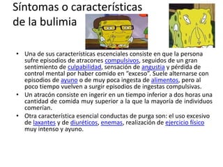 Síntomas o características
de la bulimia
• Una de sus características escenciales consiste en que la persona
sufre episodios de atracones compulsivos, seguidos de un gran
sentimiento de culpabilidad, sensación de angustia y pérdida de
control mental por haber comido en “exceso”. Suele alternarse con
episodios de ayuno o de muy poca ingesta de alimentos, pero al
poco tiempo vuelven a surgir episodios de ingestas compulsivas.
• Un atracón consiste en ingerir en un tiempo inferior a dos horas una
cantidad de comida muy superior a la que la mayoría de individuos
comerían.
• Otra característica esencial conductas de purga son: el uso excesivo
de laxantes y de diuréticos, enemas, realización de ejercicio físico
muy intenso y ayuno.
 